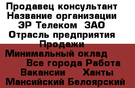 Продавец-консультант › Название организации ­ ЭР-Телеком, ЗАО › Отрасль предприятия ­ Продажи › Минимальный оклад ­ 20 000 - Все города Работа » Вакансии   . Ханты-Мансийский,Белоярский г.